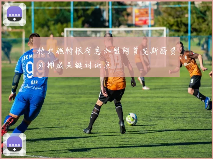 特尔施特根有意加盟阿贾克斯薪资分摊成关键讨论点