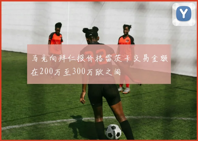 马竞向拜仁报价格雷茨卡交易金额在200万至300万欧之间