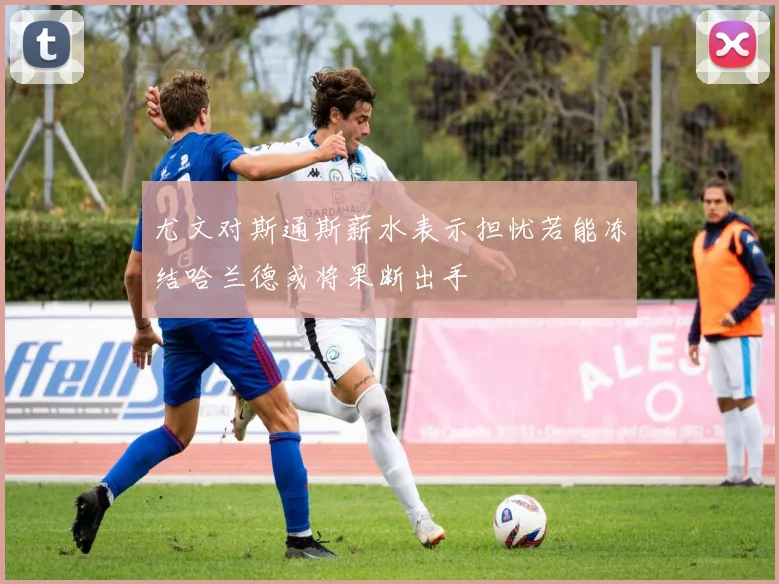 尤文对斯通斯薪水表示担忧若能冻结哈兰德或将果断出手