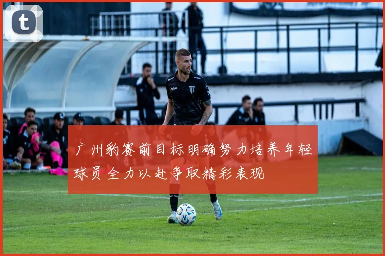 广州豹赛前目标明确努力培养年轻球员全力以赴争取精彩表现