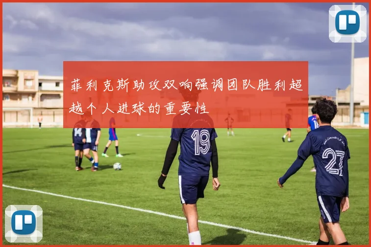 菲利克斯助攻双响强调团队胜利超越个人进球的重要性