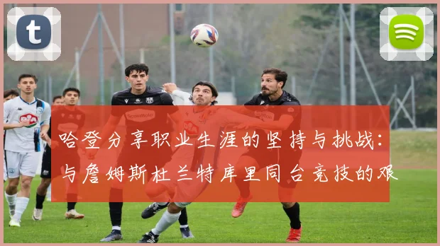 哈登分享职业生涯的坚持与挑战：与詹姆斯杜兰特库里同台竞技的艰辛