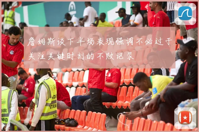 詹姆斯谈下半场表现强调不必过于关注关键时刻的不败记录