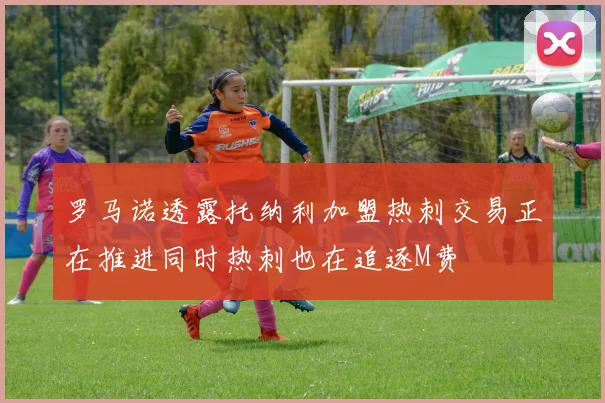罗马诺透露托纳利加盟热刺交易正在推进同时热刺也在追逐M费