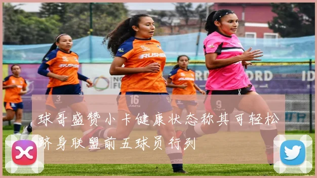 球哥盛赞小卡健康状态称其可轻松跻身联盟前五球员行列