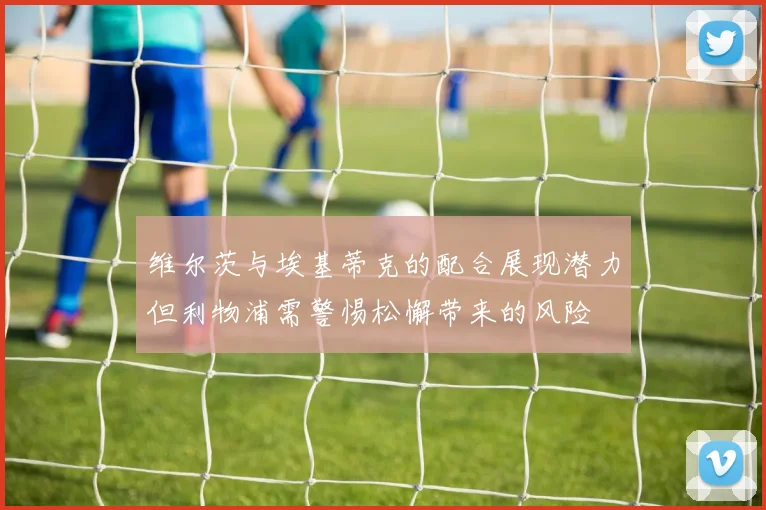 维尔茨与埃基蒂克的配合展现潜力但利物浦需警惕松懈带来的风险