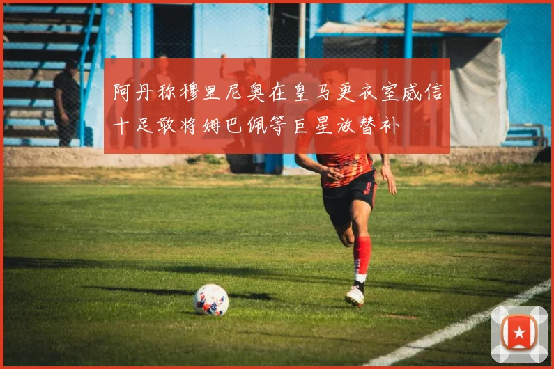 阿丹称穆里尼奥在皇马更衣室威信十足敢将姆巴佩等巨星放替补