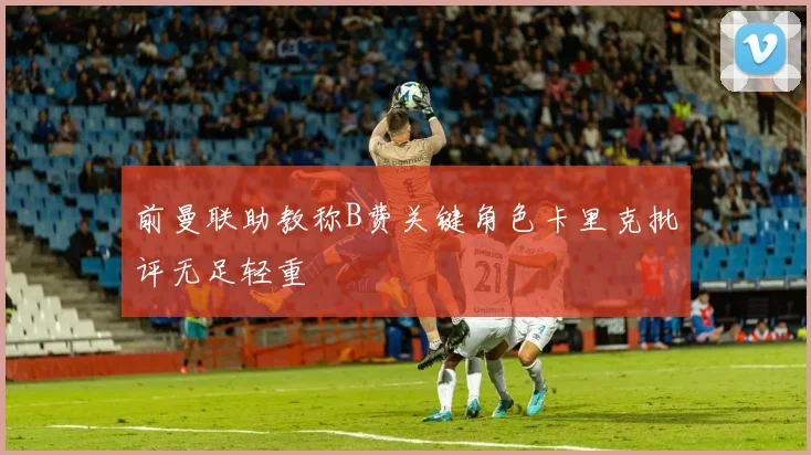 前曼联助教称B费关键角色卡里克批评无足轻重