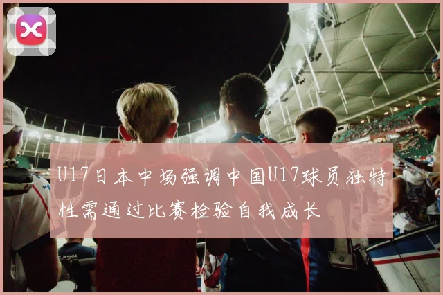 U17日本中场强调中国U17球员独特性需通过比赛检验自我成长