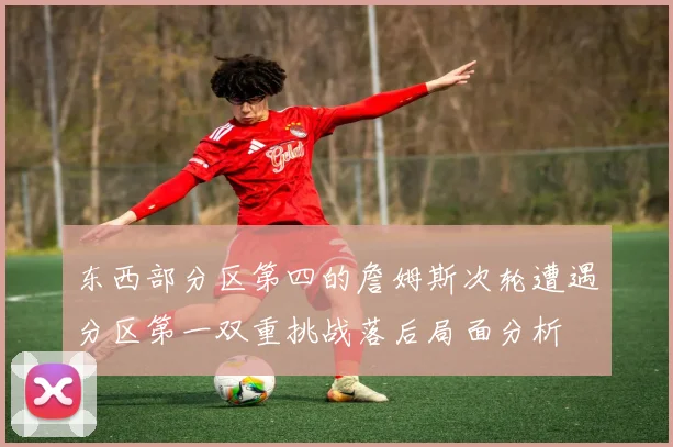 东西部分区第四的詹姆斯次轮遭遇分区第一双重挑战落后局面分析