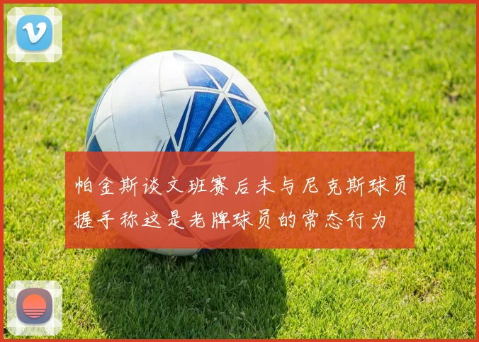 帕金斯谈文班赛后未与尼克斯球员握手称这是老牌球员的常态行为
