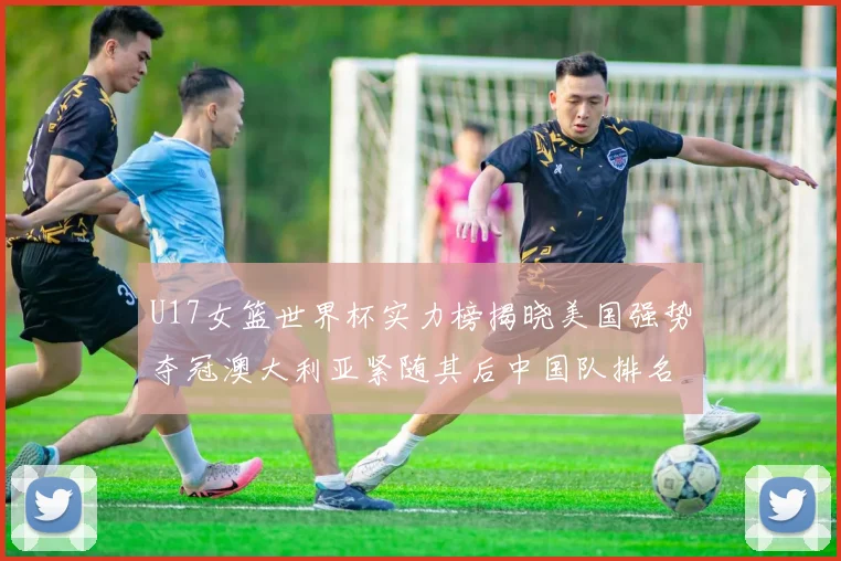 U17女篮世界杯实力榜揭晓美国强势夺冠澳大利亚紧随其后中国队排名第十