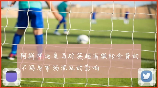 阿斯评论皇马对英超高额转会费的不满与市场混乱的影响
