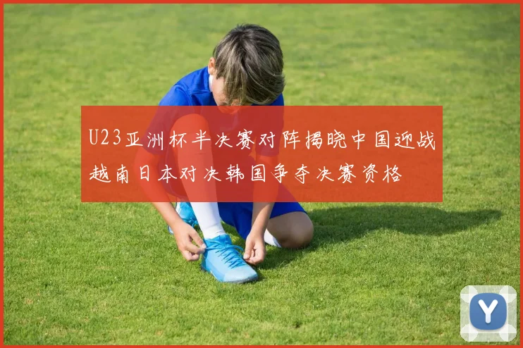 U23亚洲杯半决赛对阵揭晓中国迎战越南日本对决韩国争夺决赛资格