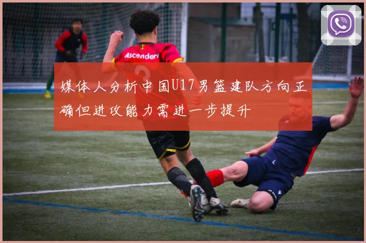 媒体人分析中国U17男篮建队方向正确但进攻能力需进一步提升